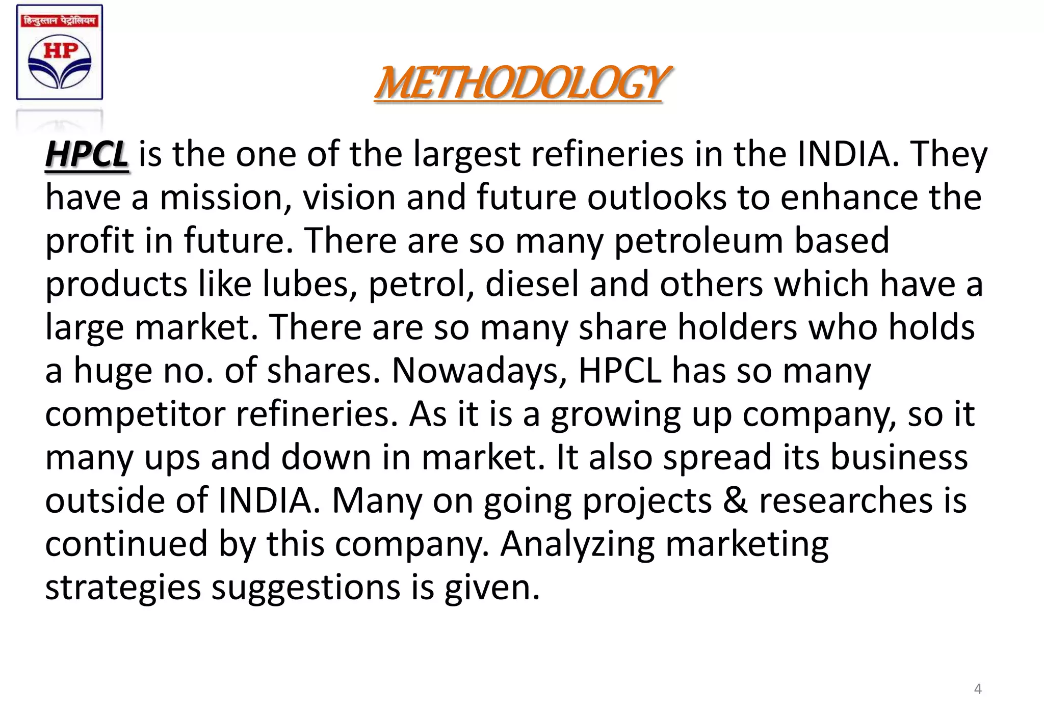 METHODOLOGY
HPCL is the one of the largest refineries in the INDIA. They
have a mission, vision and future outlooks to enhance the
profit in future. There are so many petroleum based
products like lubes, petrol, diesel and others which have a
large market. There are so many share holders who holds
a huge no. of shares. Nowadays, HPCL has so many
competitor refineries. As it is a growing up company, so it
many ups and down in market. It also spread its business
outside of INDIA. Many on going projects & researches is
continued by this company. Analyzing marketing
strategies suggestions is given.
4
 