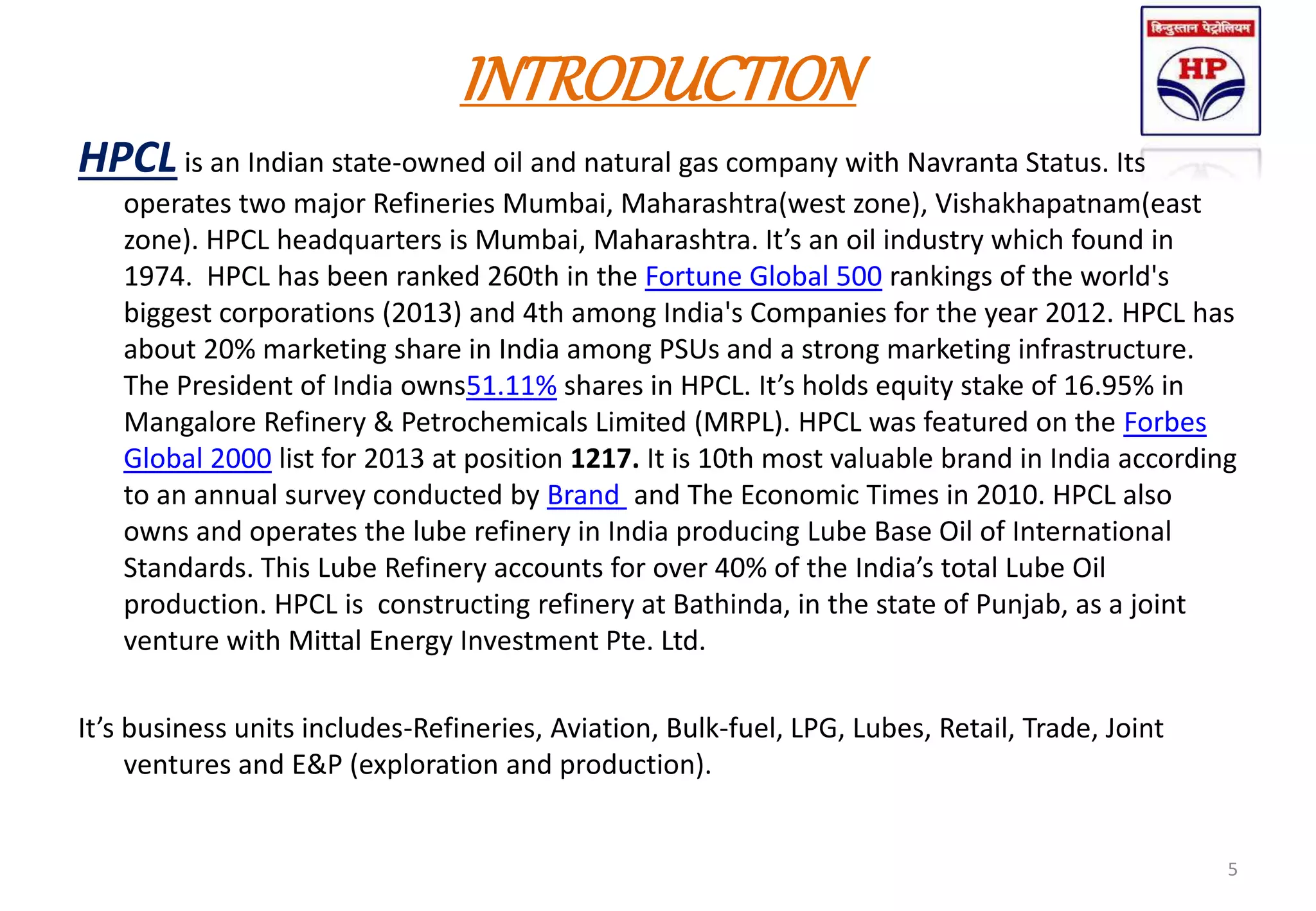 INTRODUCTION
HPCLis an Indian state-owned oil and natural gas company with Navranta Status. Its
operates two major Refineries Mumbai, Maharashtra(west zone), Vishakhapatnam(east
zone). HPCL headquarters is Mumbai, Maharashtra. It’s an oil industry which found in
1974. HPCL has been ranked 260th in the Fortune Global 500 rankings of the world's
biggest corporations (2013) and 4th among India's Companies for the year 2012. HPCL has
about 20% marketing share in India among PSUs and a strong marketing infrastructure.
The President of India owns51.11% shares in HPCL. It’s holds equity stake of 16.95% in
Mangalore Refinery & Petrochemicals Limited (MRPL). HPCL was featured on the Forbes
Global 2000 list for 2013 at position 1217. It is 10th most valuable brand in India according
to an annual survey conducted by Brand and The Economic Times in 2010. HPCL also
owns and operates the lube refinery in India producing Lube Base Oil of International
Standards. This Lube Refinery accounts for over 40% of the India’s total Lube Oil
production. HPCL is constructing refinery at Bathinda, in the state of Punjab, as a joint
venture with Mittal Energy Investment Pte. Ltd.
It’s business units includes-Refineries, Aviation, Bulk-fuel, LPG, Lubes, Retail, Trade, Joint
ventures and E&P (exploration and production).
5
 