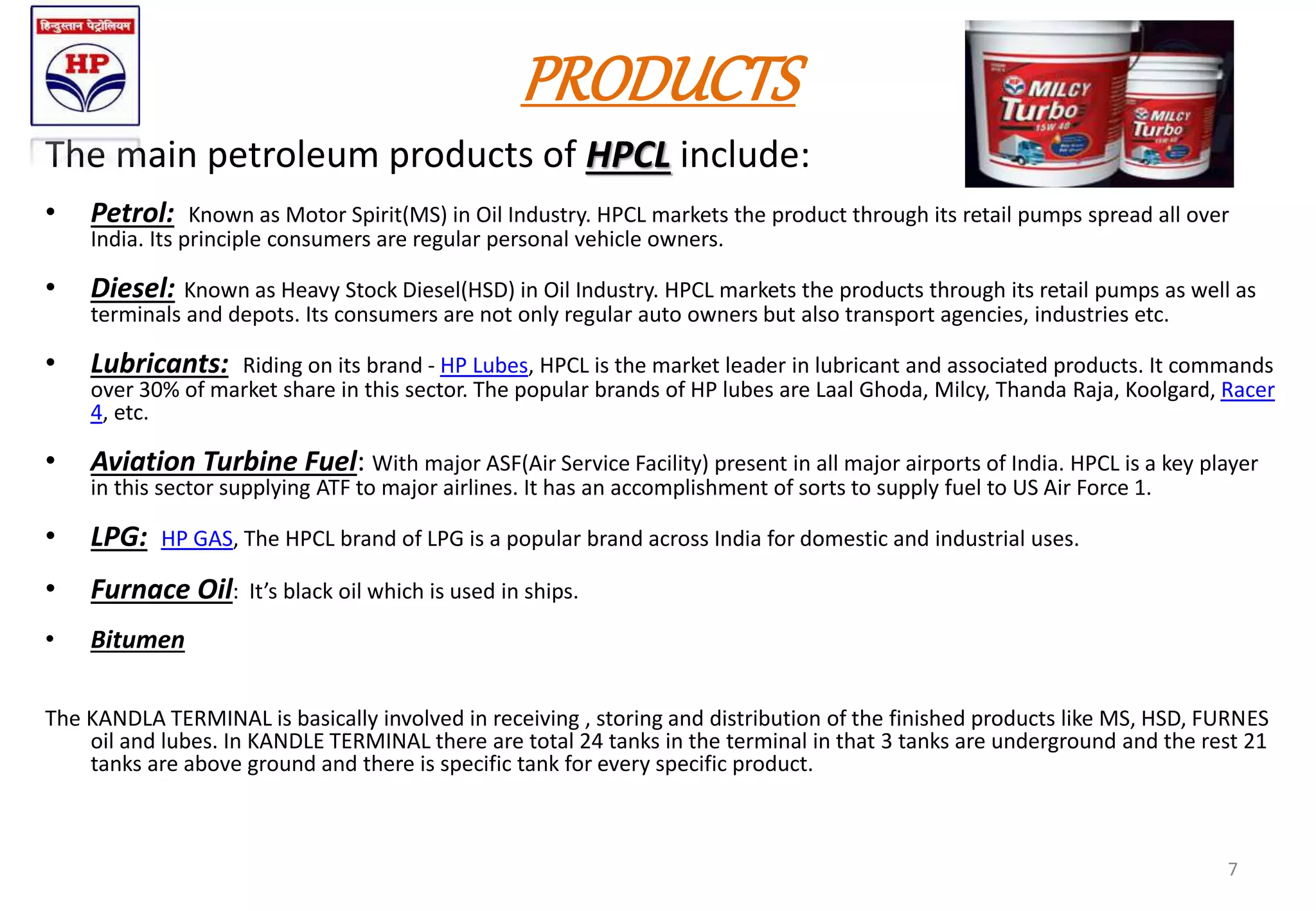 PRODUCTS
The main petroleum products of HPCL include:
• Petrol: Known as Motor Spirit(MS) in Oil Industry. HPCL markets the product through its retail pumps spread all over
India. Its principle consumers are regular personal vehicle owners.
• Diesel: Known as Heavy Stock Diesel(HSD) in Oil Industry. HPCL markets the products through its retail pumps as well as
terminals and depots. Its consumers are not only regular auto owners but also transport agencies, industries etc.
• Lubricants: Riding on its brand - HP Lubes, HPCL is the market leader in lubricant and associated products. It commands
over 30% of market share in this sector. The popular brands of HP lubes are Laal Ghoda, Milcy, Thanda Raja, Koolgard, Racer
4, etc.
• Aviation Turbine Fuel: With major ASF(Air Service Facility) present in all major airports of India. HPCL is a key player
in this sector supplying ATF to major airlines. It has an accomplishment of sorts to supply fuel to US Air Force 1.
• LPG: HP GAS, The HPCL brand of LPG is a popular brand across India for domestic and industrial uses.
• Furnace Oil: It’s black oil which is used in ships.
• Bitumen
The KANDLA TERMINAL is basically involved in receiving , storing and distribution of the finished products like MS, HSD, FURNES
oil and lubes. In KANDLE TERMINAL there are total 24 tanks in the terminal in that 3 tanks are underground and the rest 21
tanks are above ground and there is specific tank for every specific product.
7
 