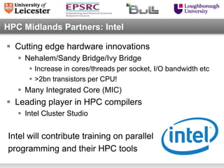 HPC Midlands Partners: Intel

 Cutting edge hardware innovations
    Nehalem/Sandy Bridge/Ivy Bridge
       Increase in cores/threads per socket, I/O bandwidth etc
       >2bn transistors per CPU!
    Many Integrated Core (MIC)
 Leading player in HPC compilers
    Intel Cluster Studio


Intel will contribute training on parallel
programming and their HPC tools
 