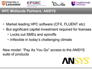 HPC Midlands Partners: ANSYS


 Market leading HPC software (CFX, FLUENT etc)
 But significant capital investment required for licenses
   Locks out SMEs and spinoffs
   Inflexible in today’s challenging climate

New model: “Pay As You Go” access to the ANSYS
suite of products
 