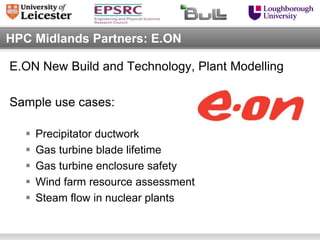 HPC Midlands Partners: E.ON

E.ON New Build and Technology, Plant Modelling

Sample use cases:

      Precipitator ductwork
      Gas turbine blade lifetime
      Gas turbine enclosure safety
      Wind farm resource assessment
      Steam flow in nuclear plants
 