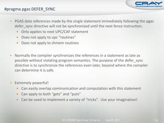  PGAS data references made by the single statement immediately following the pgas
  defer_sync directive will not be synchronized until the next fence instruction.
    Only applies to next UPC/CAF statement
    Does not apply to upc “routines”
    Does not apply to shmem routines


 Normally the compiler synchronizes the references in a statement as late as
  possible without violating program semantics. The purpose of the defer_sync
  directive is to synchronize the references even later, beyond where the compiler
  can determine it is safe.


 Extremely powerful!
    Can easily overlap communication and computation with this statement
    Can apply to both “gets” and “puts”
    Can be used to implement a variety of “tricks”. Use your imagination!




                               2011 HPCMP User Group © Cray Inc.   June 20, 2011     113
 