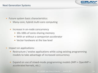 Future system basic characteristics:
    Many-core, hybrid multi-core computing


    Increase in on-node concurrency
        10s-100s of cores sharing memory
        With or without a companion accelerator
        Vector hardware at the low level


 Impact on applications:
    Restructure / evolve applications while using existing programming
      models to take advantage of increased concurrency

    Expand on use of mixed-mode programming models (MPI + OpenMP +
      accelerated kernels, etc.)

                            2011 HPCMP User Group © Cray Inc.   June 20, 2011   115
 