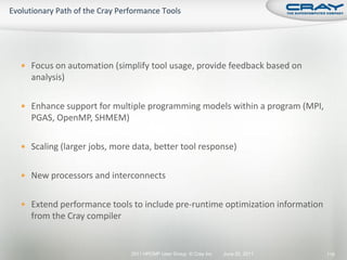  Focus on automation (simplify tool usage, provide feedback based on
  analysis)

 Enhance support for multiple programming models within a program (MPI,
  PGAS, OpenMP, SHMEM)

 Scaling (larger jobs, more data, better tool response)


 New processors and interconnects


 Extend performance tools to include pre-runtime optimization information
  from the Cray compiler


                            2011 HPCMP User Group © Cray Inc.   June 20, 2011   116
 
