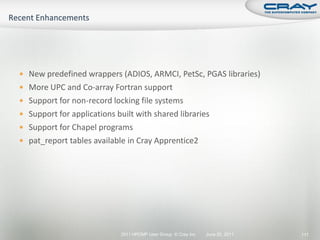  New predefined wrappers (ADIOS, ARMCI, PetSc, PGAS libraries)
 More UPC and Co-array Fortran support
 Support for non-record locking file systems
 Support for applications built with shared libraries
 Support for Chapel programs
 pat_report tables available in Cray Apprentice2




                            2011 HPCMP User Group © Cray Inc.   June 20, 2011   117
 