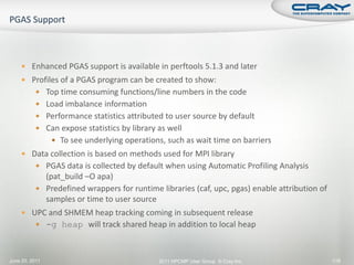 Enhanced PGAS support is available in perftools 5.1.3 and later
     Profiles of a PGAS program can be created to show:
           Top time consuming functions/line numbers in the code
           Load imbalance information
           Performance statistics attributed to user source by default
           Can expose statistics by library as well
                 To see underlying operations, such as wait time on barriers
     Data collection is based on methods used for MPI library
           PGAS data is collected by default when using Automatic Profiling Analysis
            (pat_build –O apa)
           Predefined wrappers for runtime libraries (caf, upc, pgas) enable attribution of
            samples or time to user source
     UPC and SHMEM heap tracking coming in subsequent release
           -g heap will track shared heap in addition to local heap



June 20, 2011                                2011 HPCMP User Group © Cray Inc.                 118
 