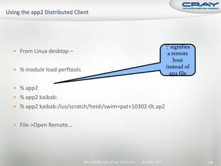 ‘:’ signifies
 From Linux desktop –                                                            a remote
                                                                                     host
                                                                                instead of
 % module load perftools
                                                                                   ap2 file

 % app2
 % app2 kaibab:
 % app2 kaibab:/lus/scratch/heidi/swim+pat+10302-0t.ap2


 File->Open Remote…




                            2011 HPCMP User Group © Cray Inc.   June 20, 2011                   128
 