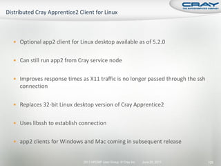 Optional app2 client for Linux desktop available as of 5.2.0


 Can still run app2 from Cray service node


 Improves response times as X11 traffic is no longer passed through the ssh
  connection

 Replaces 32-bit Linux desktop version of Cray Apprentice2


 Uses libssh to establish connection


 app2 clients for Windows and Mac coming in subsequent release


                            2011 HPCMP User Group © Cray Inc.   June 20, 2011   129
 