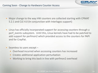  Major change to the way HW counters are collected starting with CPMAT
  5.2.1 and CLE 4.0 (In conjunction with Interlagos support)

 Linux has officially incorporated support for accessing counters through a
  perf_events subsystem. Until this, Linux kernels have had to be patched to
  add support for perfmon2 which provided access to the counters for PAPI
  and for CrayPat.

 Seamless to users except –
    Overhead incurred when accessing counters has increased
    Creates additional application perturbation
    Working to bring this back in line with perfmon2 overhead




                            2011 HPCMP User Group © Cray Inc.   June 20, 2011   133
 