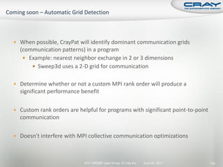  When possible, CrayPat will identify dominant communication grids
  (communication patterns) in a program
    Example: nearest neighbor exchange in 2 or 3 dimensions
       Sweep3d uses a 2-D grid for communication


 Determine whether or not a custom MPI rank order will produce a
  significant performance benefit

 Custom rank orders are helpful for programs with significant point-to-point
  communication

 Doesn’t interfere with MPI collective communication optimizations



                            2011 HPCMP User Group © Cray Inc.   June 20, 2011   134
 