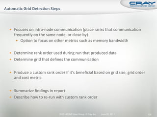  Focuses on intra-node communication (place ranks that communication
  frequently on the same node, or close by)
    Option to focus on other metrics such as memory bandwidth


 Determine rank order used during run that produced data
 Determine grid that defines the communication


 Produce a custom rank order if it’s beneficial based on grid size, grid order
  and cost metric

 Summarize findings in report
 Describe how to re-run with custom rank order



                             2011 HPCMP User Group © Cray Inc.   June 20, 2011    135
 