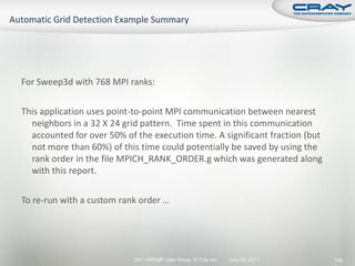 For Sweep3d with 768 MPI ranks:

This application uses point-to-point MPI communication between nearest
  neighbors in a 32 X 24 grid pattern. Time spent in this communication
  accounted for over 50% of the execution time. A significant fraction (but
  not more than 60%) of this time could potentially be saved by using the
  rank order in the file MPICH_RANK_ORDER.g which was generated along
  with this report.

To re-run with a custom rank order …




                            2011 HPCMP User Group © Cray Inc.   June 20, 2011   136
 