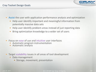  Assist the user with application performance analysis and optimization
           Help user identify important and meaningful information from
            potentially massive data sets
           Help user identify problem areas instead of just reporting data
           Bring optimization knowledge to a wider set of users



     Focus on ease of use and intuitive user interfaces
        Automatic program instrumentation
        Automatic analysis


     Target scalability issues in all areas of tool development
        Data management
            Storage, movement, presentation



June 20, 2011                           2011 HPCMP User Group © Cray Inc.      137
 