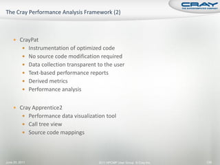  CrayPat
           Instrumentation of optimized code
           No source code modification required
           Data collection transparent to the user
           Text-based performance reports
           Derived metrics
           Performance analysis


     Cray Apprentice2
           Performance data visualization tool
           Call tree view
           Source code mappings




June 20, 2011                           2011 HPCMP User Group © Cray Inc.   139
 
