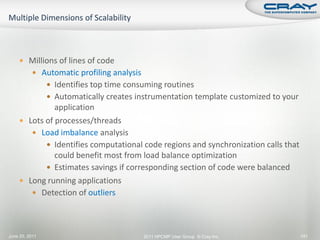  Millions of lines of code
           Automatic profiling analysis
                 Identifies top time consuming routines
                 Automatically creates instrumentation template customized to your
              application
     Lots of processes/threads
        Load imbalance analysis
            Identifies computational code regions and synchronization calls that
              could benefit most from load balance optimization
            Estimates savings if corresponding section of code were balanced
     Long running applications
        Detection of outliers




June 20, 2011                              2011 HPCMP User Group © Cray Inc.          141
 