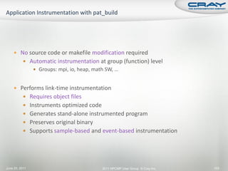  No source code or makefile modification required
           Automatic instrumentation at group (function) level
                 Groups: mpi, io, heap, math SW, …


     Performs link-time instrumentation
           Requires object files
           Instruments optimized code
           Generates stand-alone instrumented program
           Preserves original binary
           Supports sample-based and event-based instrumentation




June 20, 2011                               2011 HPCMP User Group © Cray Inc.   143
 