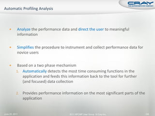        Analyze the performance data and direct the user to meaningful
            information

           Simplifies the procedure to instrument and collect performance data for
            novice users

          Based on a two phase mechanism
           1. Automatically detects the most time consuming functions in the
              application and feeds this information back to the tool for further
              (and focused) data collection

           2.   Provides performance information on the most significant parts of the
                application


June 20, 2011                             2011 HPCMP User Group © Cray Inc.             144
 