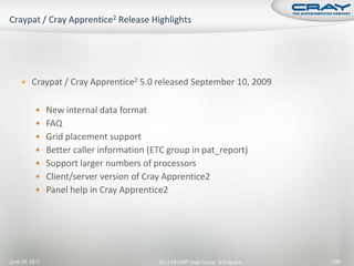  Craypat / Cray Apprentice2 5.0 released September 10, 2009


           New internal data format
           FAQ
           Grid placement support
           Better caller information (ETC group in pat_report)
           Support larger numbers of processors
           Client/server version of Cray Apprentice2
           Panel help in Cray Apprentice2




June 20, 2011                           2011 HPCMP User Group © Cray Inc.   146
 