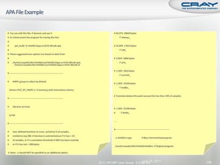 # You can edit this file, if desired, and use it                                    # 43.37% 99659 bytes
# to reinstrument the program for tracing like this:                                      -T mlwxyz_
#
#        pat_build -O mhd3d.Oapa.x+4125-401sdt.apa                                  # 16.09% 17615 bytes
#                                                                                         -T half_
# These suggested trace options are based on data from:
#                                                                                   # 6.82% 6846 bytes
#     /home/crayadm/ldr/mhd3d/run/mhd3d.Oapa.x+4125-401sdt.ap2,                           -T artv_
       /home/crayadm/ldr/mhd3d/run/mhd3d.Oapa.x+4125-401sdt.xf

                                                                                    # 1.29% 5352 bytes
# ----------------------------------------------------------------------
                                                                                          -T currenh_

#     HWPC group to collect by default.
                                                                                    # 1.03% 25294 bytes
                                                                                          -T bndbo_
 -Drtenv=PAT_RT_HWPC=1 # Summary with instructions metrics.

                                                                                    # Functions below this point account for less than 10% of samples.
# ----------------------------------------------------------------------


#     Libraries to trace.
                                                                                    # 1.03% 31240 bytes
                                                                                    #      -T bndto_
 -g mpi

                                                                                    ...
# ----------------------------------------------------------------------

                                                                                    # ----------------------------------------------------------------------
#     User-defined functions to trace, sorted by % of samples.
#     Limited to top 200. A function is commented out if it has < 1%
                                                                                     -o mhd3d.x+apa                    # New instrumented program.
#     of samples, or if a cumulative threshold of 90% has been reached,
#     or if it has size < 200 bytes.
                                                                                     /work/crayadm/ldr/mhd3d/mhd3d.x # Original program.

# Note: -u should NOT be specified as an additional option.


                                                                                                     June 20, 2011                                             149
                                                                           2011 HPCMP User Group © Cray Inc.
 