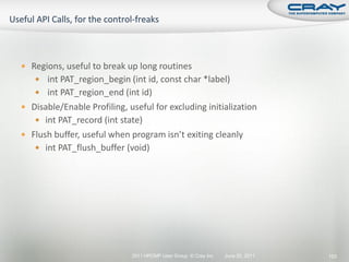  Regions, useful to break up long routines
    int PAT_region_begin (int id, const char *label)
    int PAT_region_end (int id)
 Disable/Enable Profiling, useful for excluding initialization
    int PAT_record (int state)
 Flush buffer, useful when program isn’t exiting cleanly
    int PAT_flush_buffer (void)




                             2011 HPCMP User Group © Cray Inc.   June 20, 2011   153
 