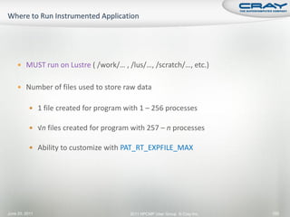  MUST run on Lustre ( /work/… , /lus/…, /scratch/…, etc.)


     Number of files used to store raw data


           1 file created for program with 1 – 256 processes

           √n files created for program with 257 – n processes

           Ability to customize with PAT_RT_EXPFILE_MAX




June 20, 2011                           2011 HPCMP User Group © Cray Inc.   155
 
