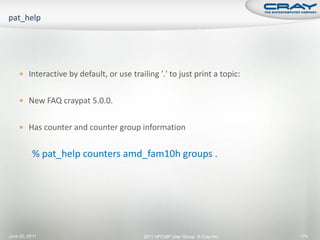  Interactive by default, or use trailing '.' to just print a topic:


     New FAQ craypat 5.0.0.


     Has counter and counter group information


          % pat_help counters amd_fam10h groups .




June 20, 2011                             2011 HPCMP User Group © Cray Inc.   174
 