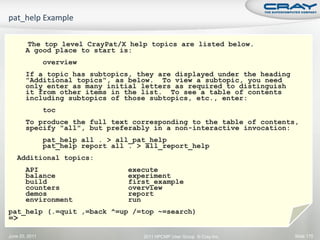 The top level CrayPat/X help topics are listed below.
       A good place to start is:
                overview
       If a topic has subtopics, they are displayed under the heading
       "Additional topics", as below. To view a subtopic, you need
       only enter as many initial letters as required to distinguish
       it from other items in the list. To see a table of contents
       including subtopics of those subtopics, etc., enter:
                toc
       To produce the full text corresponding to the table of contents,
       specify "all", but preferably in a non-interactive invocation:
                pat_help all . > all_pat_help
                pat_help report all . > all_report_help
   Additional topics:
       API                         execute
       balance                     experiment
       build                       first_example
       counters                    overview
       demos                       report
       environment                 run
pat_help (.=quit ,=back ^=up /=top ~=search)
=>

June 20, 2011                          2011 HPCMP User Group © Cray Inc.   Slide 175
 