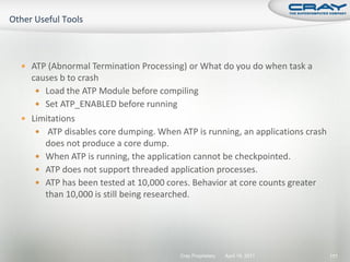  ATP (Abnormal Termination Processing) or What do you do when task a
  causes b to crash
    Load the ATP Module before compiling
    Set ATP_ENABLED before running
 Limitations
    ATP disables core dumping. When ATP is running, an applications crash
     does not produce a core dump.
    When ATP is running, the application cannot be checkpointed.
    ATP does not support threaded application processes.
    ATP has been tested at 10,000 cores. Behavior at core counts greater
     than 10,000 is still being researched.




                                      Cray Proprietary   April 19, 2011      177
 