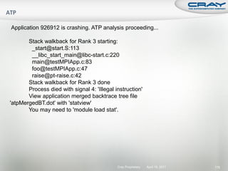 Application 926912 is crashing. ATP analysis proceeding...

       Stack walkback for Rank 3 starting:
        _start@start.S:113
        __libc_start_main@libc-start.c:220
        main@testMPIApp.c:83
        foo@testMPIApp.c:47
        raise@pt-raise.c:42
       Stack walkback for Rank 3 done
       Process died with signal 4: 'Illegal instruction'
       View application merged backtrace tree file
'atpMergedBT.dot' with 'statview'
       You may need to 'module load stat'.




                                             Cray Proprietary   April 19, 2011   178
 