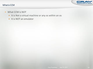  What CCM is NOT
   It is Not a virtual machine or any os within an os
   It is NOT an emulator




                                        Cray Proprietary   April 19, 2011   181
 
