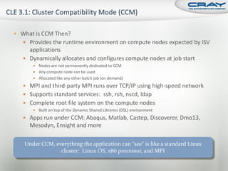  What is CCM Then?
    Provides the runtime environment on compute nodes expected by ISV
     applications
    Dynamically allocates and configures compute nodes at job start
       Nodes are not permanently dedicated to CCM
       Any compute node can be used
       Allocated like any other batch job (on demand)

    MPI and third-party MPI runs over TCP/IP using high-speed network
    Supports standard services: ssh, rsh, nscd, ldap
    Complete root file system on the compute nodes
       Built on top of the Dynamic Shared Libraries (DSL) environment

    Apps run under CCM: Abaqus, Matlab, Castep, Discoverer, Dmo13,
     Mesodyn, Ensight and more

   Under CCM, everything the application can “see” is like a standard Linux
                cluster: Linux OS, x86 processor, and MPI
 
