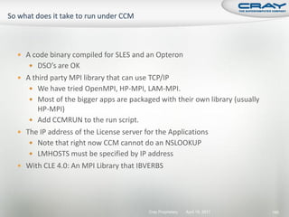  A code binary compiled for SLES and an Opteron
    DSO’s are OK
 A third party MPI library that can use TCP/IP
    We have tried OpenMPI, HP-MPI, LAM-MPI.
    Most of the bigger apps are packaged with their own library (usually
     HP-MPI)
    Add CCMRUN to the run script.
 The IP address of the License server for the Applications
    Note that right now CCM cannot do an NSLOOKUP
    LMHOSTS must be specified by IP address
 With CLE 4.0: An MPI Library that IBVERBS




                                        Cray Proprietary   April 19, 2011   185
 
