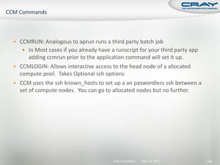  CCMRUN: Analogous to aprun runs a third party batch job
    In Most cases if you already have a runscript for your third party app
      adding ccmrun prior to the application command will set it up.
 CCMLOGIN: Allows interactive access to the head node of a allocated
  compute pool. Takes Optional ssh options
 CCM uses the ssh known_hosts to set up a an paswordless ssh between a
  set of compute nodes. You can go to allocated nodes but no further.




                                        Cray Proprietary   April 19, 2011     186
 