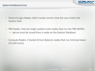  External Login Nodes: Dell 4 socket servers that the user enters the
  System Over

 PBS Nodes: Internal single socket 6 core nodes that run the PBS MOM’s
    Aprun must be issued from a node on the System Database


 Compute Nodes: 2 Socket 8 Core Opteron nodes that run trimmed down
  OS (still Linux)




                                        Cray Proprietary   April 19, 2011   188
 