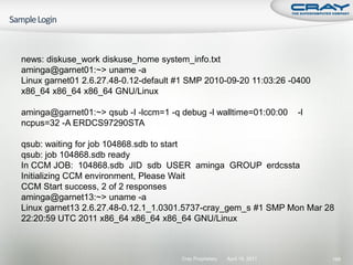 news: diskuse_work diskuse_home system_info.txt
aminga@garnet01:~> uname -a
Linux garnet01 2.6.27.48-0.12-default #1 SMP 2010-09-20 11:03:26 -0400
x86_64 x86_64 x86_64 GNU/Linux

aminga@garnet01:~> qsub -I -lccm=1 -q debug -l walltime=01:00:00          -l
ncpus=32 -A ERDCS97290STA

qsub: waiting for job 104868.sdb to start
qsub: job 104868.sdb ready
In CCM JOB: 104868.sdb JID sdb USER aminga GROUP erdcssta
Initializing CCM environment, Please Wait
CCM Start success, 2 of 2 responses
aminga@garnet13:~> uname -a
Linux garnet13 2.6.27.48-0.12.1_1.0301.5737-cray_gem_s #1 SMP Mon Mar 28
22:20:59 UTC 2011 x86_64 x86_64 x86_64 GNU/Linux



                                      Cray Proprietary   April 19, 2011        189
 