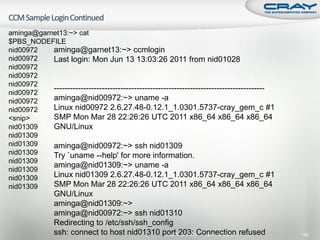 aminga@garnet13:~> cat
$PBS_NODEFILE
nid00972   aminga@garnet13:~> ccmlogin
nid00972   Last login: Mon Jun 13 13:03:26 2011 from nid01028
nid00972
nid00972
nid00972
           -------------------------------------------------------------------------------
nid00972
nid00972   aminga@nid00972:~> uname -a
nid00972   Linux nid00972 2.6.27.48-0.12.1_1.0301.5737-cray_gem_c #1
<snip>     SMP Mon Mar 28 22:26:26 UTC 2011 x86_64 x86_64 x86_64
nid01309   GNU/Linux
nid01309
nid01309   aminga@nid00972:~> ssh nid01309
nid01309   Try `uname --help' for more information.
nid01309
           aminga@nid01309:~> uname -a
nid01309
nid01309   Linux nid01309 2.6.27.48-0.12.1_1.0301.5737-cray_gem_c #1
nid01309   SMP Mon Mar 28 22:26:26 UTC 2011 x86_64 x86_64 x86_64
               GNU/Linux
               aminga@nid01309:~>
               aminga@nid00972:~> ssh nid01310
               Redirecting to /etc/ssh/ssh_config
               ssh: connect to host nid01310 portProprietaryConnection refused
                                              Cray 203:       April 19, 2011                 190
 