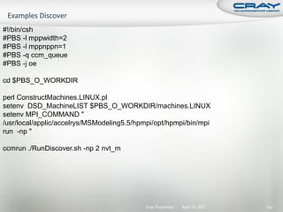 #!/bin/csh
#PBS -l mppwidth=2
#PBS -l mppnppn=1
#PBS -q ccm_queue
#PBS -j oe

cd $PBS_O_WORKDIR

perl ConstructMachines.LINUX.pl
setenv DSD_MachineLIST $PBS_O_WORKDIR/machines.LINUX
setenv MPI_COMMAND "
/usr/local/applic/accelrys/MSModeling5.5/hpmpi/opt/hpmpi/bin/mpi
run -np "

ccmrun ./RunDiscover.sh -np 2 nvt_m




                                            Cray Proprietary   April 19, 2011   191
 