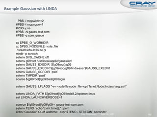 #PBS -l mppwidth=2
#PBS -l mppnppn=1
#PBS -j oe
#PBS -N gauss-test-ccm
#PBS -q ccm_queue

cd $PBS_O_WORKDIR
cp $PBS_NODEFILE node_file
./CreatDefaultRoute.pl
mkdir -p scratch
setenv DVS_CACHE off
setenv g09root /usr/local/applic/gaussian/
setenv GAUSS_EXEDIR ${g09root}/g09
setenv GAUSS_EXEDIR ${g09root}/g09/linda-exe:$GAUSS_EXEDIR
setenv GAUSS_SCRDIR `pwd`
setenv TMPDIR `pwd`
source ${g09root}/g09/bsd/g09.login

setenv GAUSS_LFLAGS "-vv -nodefile node_file -opt Tsnet.Node.lindarsharg:ssh"

setenv LINDA_PATH ${g09root}/g09/linda8.2/opteron-linux
set LINDA_LAUNCHVERBOSE=1

ccmrun ${g09root}/g09/g09 < gauss-test-ccm.com
setenv TEND `echo "print time();" | perl`
echo "Gaussian CCM walltime: `expr $TEND - $TBEGIN` seconds"
                                             Cray Proprietary   April 19, 2011   192
 