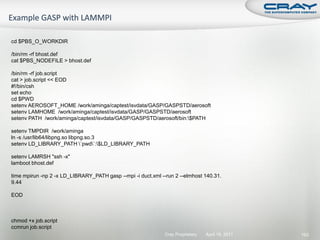 cd $PBS_O_WORKDIR

/bin/rm -rf bhost.def
cat $PBS_NODEFILE > bhost.def

/bin/rm -rf job.script
cat > job.script << EOD
#!/bin/csh
set echo
cd $PWD
setenv AEROSOFT_HOME /work/aminga/captest/isvdata/GASP/GASPSTD/aerosoft
setenv LAMHOME /work/aminga/captest/isvdata/GASP/GASPSTD/aerosoft
setenv PATH /work/aminga/captest/isvdata/GASP/GASPSTD/aerosoft/bin:$PATH

setenv TMPDIR /work/aminga
ln -s /usr/lib64/libpng.so libpng.so.3
setenv LD_LIBRARY_PATH `pwd`:$LD_LIBRARY_PATH

setenv LAMRSH "ssh -x"
lamboot bhost.def

time mpirun -np 2 -x LD_LIBRARY_PATH gasp --mpi -i duct.xml --run 2 --elmhost 140.31.
9.44

EOD



chmod +x job.script
ccmrun job.script
                                                              Cray Proprietary   April 19, 2011   193
 