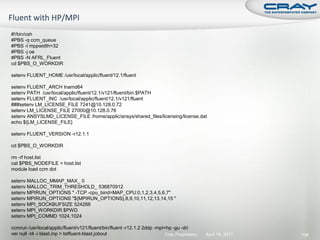 #!/bin/csh
#PBS -q ccm_queue
#PBS -l mppwidth=32
#PBS -j oe
#PBS -N AFRL_Fluent
cd $PBS_O_WORKDIR

setenv FLUENT_HOME /usr/local/applic/fluent/12.1/fluent

setenv FLUENT_ARCH lnamd64
setenv PATH /usr/local/applic/fluent/12.1/v121/fluent/bin:$PATH
setenv FLUENT_INC /usr/local/applic/fluent/12.1/v121/fluent
###setenv LM_LICENSE_FILE 7241@10.128.0.72
setenv LM_LICENSE_FILE 27000@10.128.0.76
setenv ANSYSLMD_LICENSE_FILE /home/applic/ansys/shared_files/licensing/license.dat
echo ${LM_LICENSE_FILE}

setenv FLUENT_VERSION -r12.1.1

cd $PBS_O_WORKDIR

rm -rf host.list
cat $PBS_NODEFILE > host.list
module load ccm dot

setenv MALLOC_MMAP_MAX_ 0
setenv MALLOC_TRIM_THRESHOLD_ 536870912
setenv MPIRUN_OPTIONS " -TCP -cpu_bind=MAP_CPU:0,1,2,3,4,5,6,7"
setenv MPIRUN_OPTIONS "${MPIRUN_OPTIONS},8,9,10,11,12,13,14,15 "
setenv MPI_SOCKBUFSIZE 524288
setenv MPI_WORKDIR $PWD
setenv MPI_COMMD 1024,1024

ccmrun /usr/local/applic/fluent/v121/fluent/bin/fluent -r12.1.2 2ddp -mpi=hp -gu -dri
ver null -t4 -i blast.inp > tstfluent-blast.jobout                        Cray Proprietary   April 19, 2011   196
 