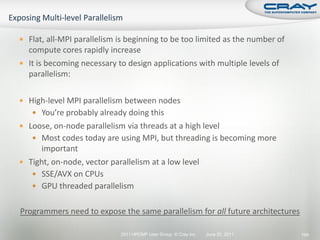  Flat, all-MPI parallelism is beginning to be too limited as the number of
  compute cores rapidly increase
 It is becoming necessary to design applications with multiple levels of
  parallelism:

 High-level MPI parallelism between nodes
    You’re probably already doing this
 Loose, on-node parallelism via threads at a high level
    Most codes today are using MPI, but threading is becoming more
      important
 Tight, on-node, vector parallelism at a low level
    SSE/AVX on CPUs
    GPU threaded parallelism


Programmers need to expose the same parallelism for all future architectures

                            2011 HPCMP User Group © Cray Inc.   June 20, 2011   199
 