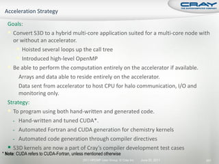 Goals:
   Convert S3D to a hybrid multi-core application suited for a multi-core node with
    or without an accelerator.
       Hoisted several loops up the call tree
       Introduced high-level OpenMP
   Be able to perform the computation entirely on the accelerator if available.
    - Arrays and data able to reside entirely on the accelerator.
    - Data sent from accelerator to host CPU for halo communication, I/O and
       monitoring only.
  Strategy:
   To program using both hand-written and generated code.
    - Hand-written and tuned CUDA*.
    - Automated Fortran and CUDA generation for chemistry kernels
    - Automated code generation through compiler directives
   S3D kernels are now a part of Cray’s compiler development test cases
* Note: CUDA refers to CUDA-Fortran, unless mentioned otherwise
                                          2011 HPCMP User Group © Cray Inc.   June 20, 2011   201
 