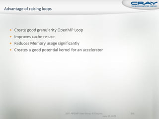  Create good granularity OpenMP Loop
 Improves cache re-use
 Reduces Memory usage significantly
 Creates a good potential kernel for an accelerator




                               2011 HPCMP User Group © Cray Inc.               205
                                                               June 20, 2011
 