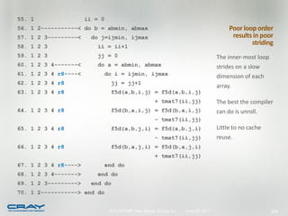 55. 1                 ii = 0
56. 1 2-----------< do b = abmin, abmax                                                 Poor loop order
57. 1 2 3---------<    do j=ijmin, ijmax                                                 results in poor
58. 1 2 3                 ii = ii+1
                                                                                                striding
59. 1 2 3                jj = 0                                                    The inner-most loop
60. 1 2 3 4-------<       do a = abmin, abmax                                      strides on a slow
61. 1 2 3 4 r8----<        do i = ijmin, ijmax                                     dimension of each
62. 1 2 3 4 r8                  jj = jj+1
                                                                                   array.
63. 1 2 3 4 r8                  f5d(a,b,i,j) = f5d(a,b,i,j)
                                                     + tmat7(ii,jj)                The best the compiler
64. 1 2 3 4 r8                  f5d(b,a,i,j) = f5d(b,a,i,j)                        can do is unroll.
                                                     - tmat7(ii,jj)
65. 1 2 3 4 r8                  f5d(a,b,j,i) = f5d(a,b,j,i)                        Little to no cache
                                                     - tmat7(ii,jj)                reuse.
66. 1 2 3 4 r8                  f5d(b,a,j,i) = f5d(b,a,j,i)
                                                     + tmat7(ii,jj)
67. 1 2 3 4 r8---->        end do
68. 1 2 3 4------->       end do
69. 1 2 3--------->    end do
70. 1 2-----------> end do


                               2011 HPCMP User Group © Cray Inc.   June 20, 2011                         208
 