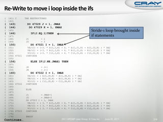 (   141) C       THE RESTRUCTURED
(   142)
(   143)          DO 47029 J = 1, JMAX
(   144)           DO 47029 K = 1, KMAX
(   145)                                                             Stride-1 loop brought inside
(   146)               IF(J.EQ.1)THEN
(   147)                                                             if statements
(   148)          J1         = 2
(   149)          J2         = 3
(   150)               DO 47021 I = 1, IMAX
(   151)           VAJ(I) = (-3. * A(I,J,K) + 4. * A(I,J1,K) - A(I,J2,K) ) * DA2
(   152)           VBJ(I) = (-3. * B(I,J,K) + 4. * B(I,J1,K) - B(I,J2,K) ) * DA2
(   153)           VCJ(I) = (-3. * C(I,J,K) + 4. * C(I,J1,K) - C(I,J2,K) ) * DA2
(   154) 47021    CONTINUE
(   155)
(   156)               ELSE IF(J.NE.JMAX) THEN
(   157)
(   158)          JP         = J+1
(   159)          JR         = J-1
(   160)               DO 47022 I = 1, IMAX
(   161)           VAJ(I) = ( A(I,JP,K) - A(I,JR,K) ) * DA2
(   162)           VBJ(I) = ( B(I,JP,K) - B(I,JR,K) ) * DA2
(   163)           VCJ(I) = ( C(I,JP,K) - C(I,JR,K) ) * DA2
(   164) 47022    CONTINUE
(   165)
(   166)          ELSE
(   167)
(   168)          J1         = JMAX-1
(   169)          J2         = JMAX-2
(   170)          DO 47023 I = 1, IMAX
(   171)           VAJ(I) = ( 3. * A(I,J,K) - 4. * A(I,J1,K) + A(I,J2,K) ) * DA2
(   172)           VBJ(I) = ( 3. * B(I,J,K) - 4. * B(I,J1,K) + B(I,J2,K) ) * DA2
(   173)           VCJ(I) = ( 3. * C(I,J,K) - 4. * C(I,J1,K) + C(I,J2,K) ) * DA2
(   174) 47023    CONTINUE
(   175)
(   176)          ENDIF
Continues…                                  2011 HPCMP User Group © Cray Inc.   June 20, 2011       219
 