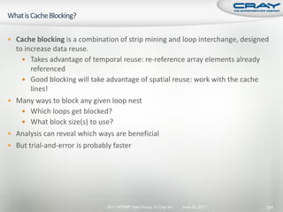  Cache blocking is a combination of strip mining and loop interchange, designed
  to increase data reuse.
     Takes advantage of temporal reuse: re-reference array elements already
       referenced
     Good blocking will take advantage of spatial reuse: work with the cache
       lines!
 Many ways to block any given loop nest
     Which loops get blocked?
     What block size(s) to use?
 Analysis can reveal which ways are beneficial
 But trial-and-error is probably faster




                              2011 HPCMP User Group © Cray Inc.   June 20, 2011   224
 