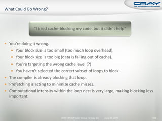 “I tried cache-blocking my code, but it didn’t help”


 You’re doing it wrong.
    Your block size is too small (too much loop overhead).
    Your block size is too big (data is falling out of cache).
    You’re targeting the wrong cache level (?)
    You haven’t selected the correct subset of loops to block.
 The compiler is already blocking that loop.
 Prefetching is acting to minimize cache misses.
 Computational intensity within the loop nest is very large, making blocking less
  important.



                                2011 HPCMP User Group © Cray Inc.   June 20, 2011   229
 