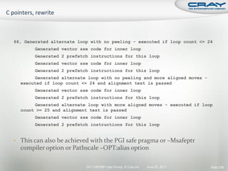 66, Generated alternate loop with no peeling - executed if loop count <= 24
        Generated vector sse code for inner loop
        Generated 2 prefetch instructions for this loop
        Generated vector sse code for inner loop
        Generated 2 prefetch instructions for this loop
       Generated alternate loop with no peeling and more aligned moves -
  executed if loop count <= 24 and alignment test is passed
        Generated vector sse code for inner loop
        Generated 2 prefetch instructions for this loop
       Generated alternate loop with more aligned moves - executed if loop
  count >= 25 and alignment test is passed
        Generated vector sse code for inner loop
        Generated 2 prefetch instructions for this loop


• This can also be achieved with the PGI safe pragma or –Msafeptr
  compiler option or Pathscale –OPT:alias option

                           2011 HPCMP User Group © Cray Inc.   June 20, 2011   Slide 236
 