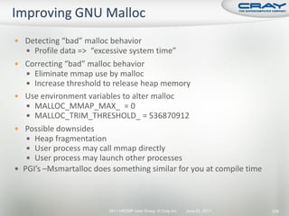  Detecting “bad” malloc behavior
   Profile data => “excessive system time”
 Correcting “bad” malloc behavior
   Eliminate mmap use by malloc
   Increase threshold to release heap memory
 Use environment variables to alter malloc
   MALLOC_MMAP_MAX_ = 0
   MALLOC_TRIM_THRESHOLD_ = 536870912
 Possible downsides
    Heap fragmentation
    User process may call mmap directly
    User process may launch other processes
 PGI’s –Msmartalloc does something similar for you at compile time




                         2011 HPCMP User Group © Cray Inc.   June 20, 2011   239
 